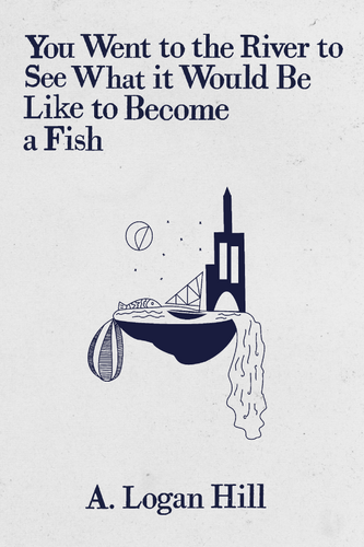 You Went to the River to See What it Would Be Like to Become a Fish, by A. Logan Hill-Print Books-Bottlecap Press